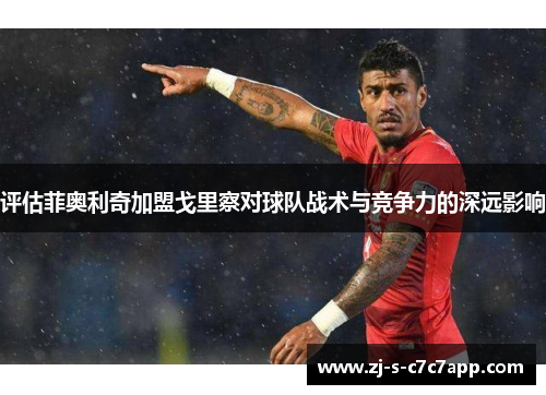 评估菲奥利奇加盟戈里察对球队战术与竞争力的深远影响 评估菲奥利奇加盟戈里察对球队战术与竞争力的深远影响